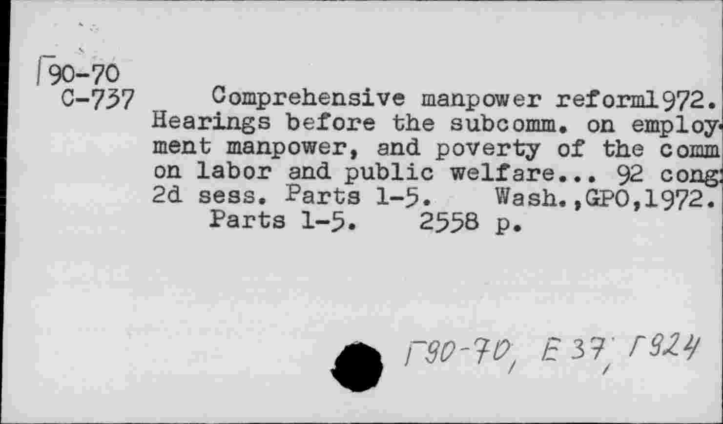 ﻿I90-70
C-737
Comprehensive manpower reforml972. Hearings before the subcomm, on employment manpower, and poverty of the cottith on labor and public welfare... 92 cong: 2d sess. Parts 1-5. Wash. ,GPO,1972.
Parts 1-5. 2558 p.
